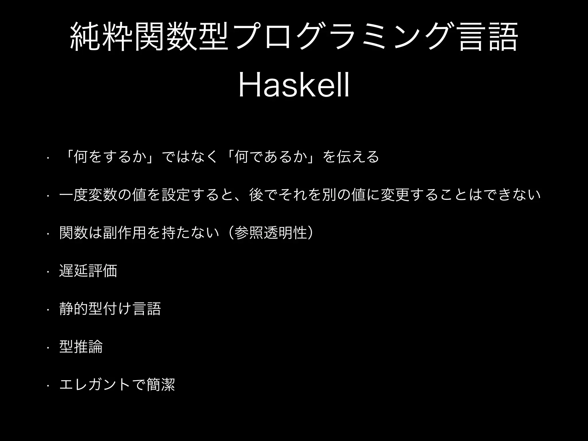 純粋関数型プログラミング言語
Haskell
• 「何をするか」ではなく「何であるか」を伝える
• 一度変数の値を設定すると、後でそれを別の値に変更することはできない
• 関数は副作用を持たない（参照透明性）
• 遅延評価
• 静的型付け言語
• 型推論
• エレガントで簡潔
 