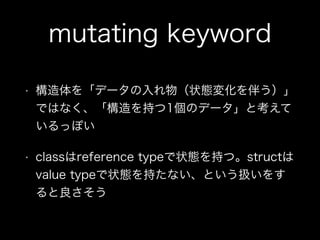 mutating keyword
• 構造体を「データの入れ物（状態変化を伴う）」
ではなく、「構造を持つ1個のデータ」と考えて
いるっぽい
• classはreference typeで状態を持つ。structは
value typeで状態を...