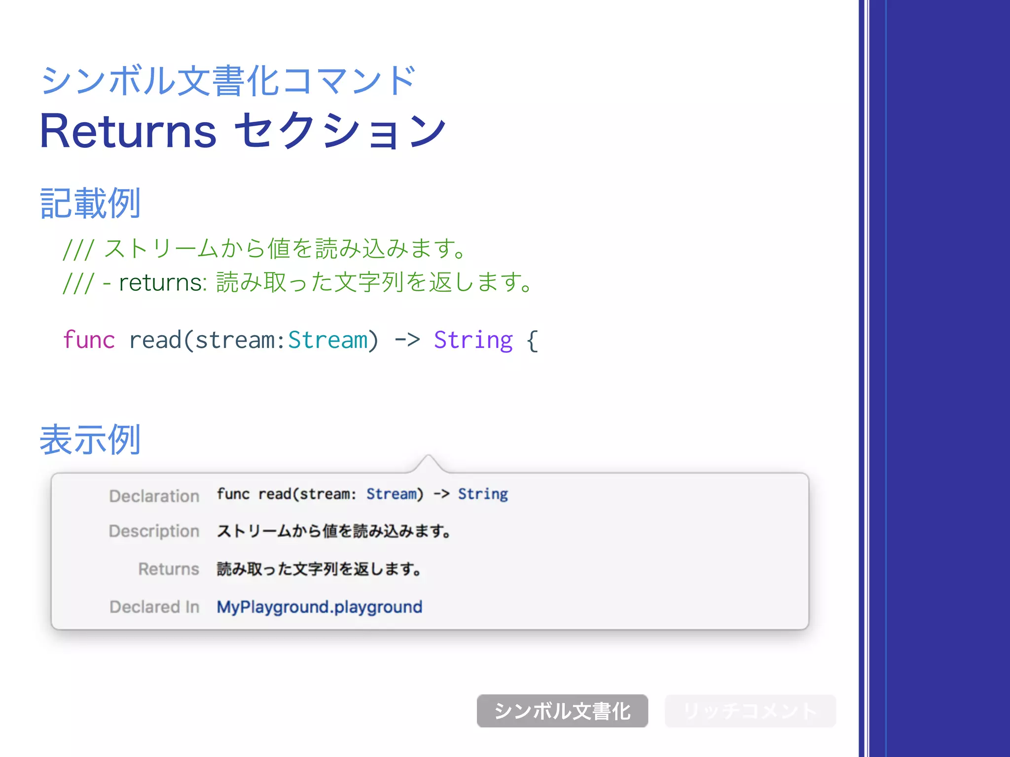Returns セクション
シンボル文書化コマンド
/// ストリームから値を読み込みます。
/// - returns: 読み取った文字列を返します。
func read(stream:Stream) -> String {
表示例
記載例
シンボル文書化 リッチコメント
 