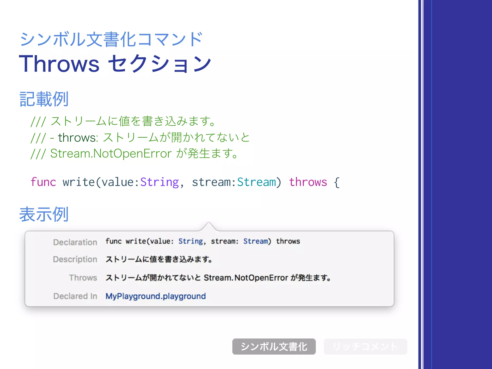 Throws セクション
シンボル文書化コマンド
/// ストリームに値を書き込みます。
/// - throws: ストリームが開かれてないと
/// Stream.NotOpenError が発生ます。
func write(value:String, stream:Stream) throws {
表示例
記載例
シンボル文書化 リッチコメント
 
