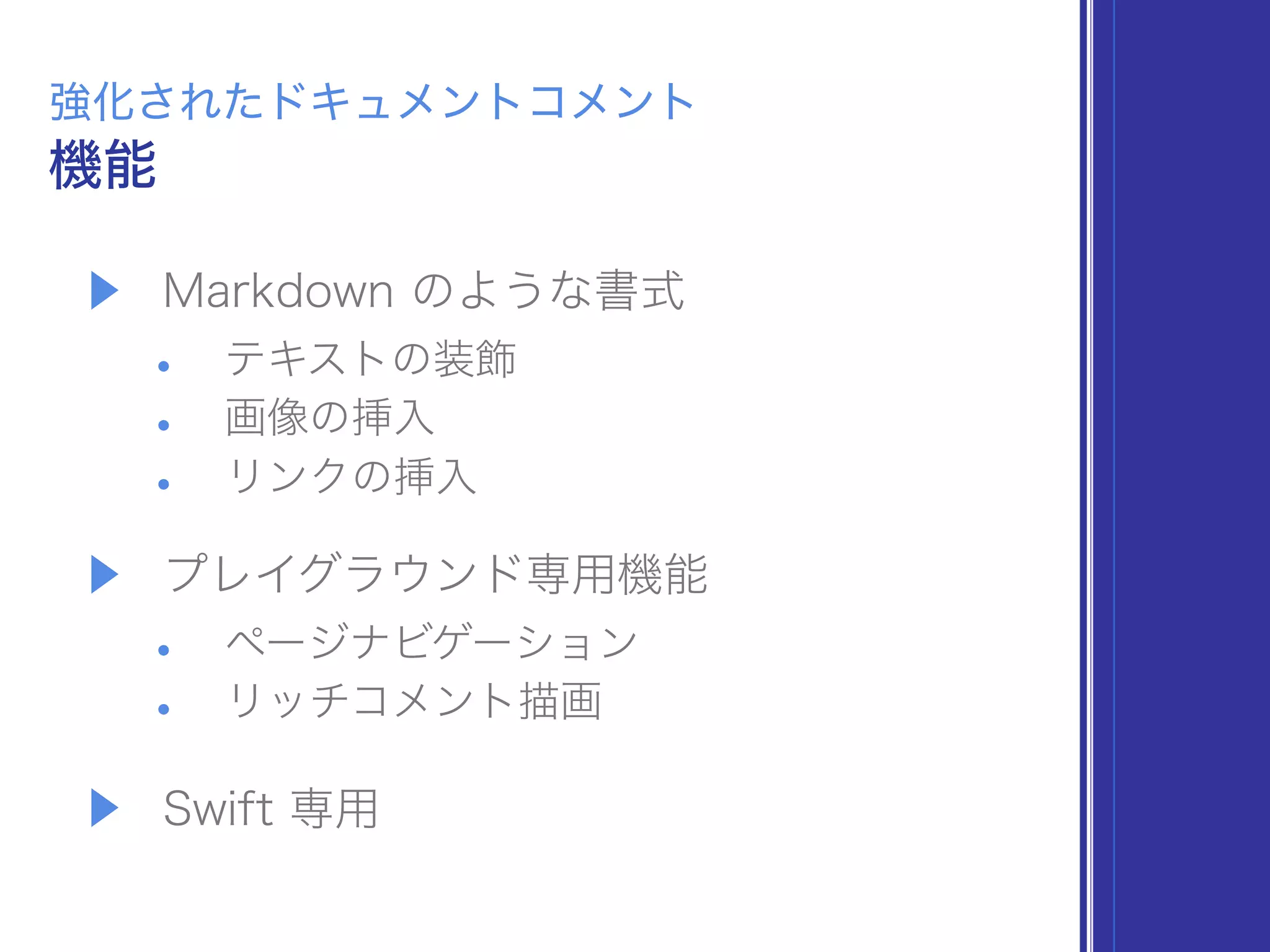 ▶ Markdown のような書式
• テキストの装飾
• 画像の挿入
• リンクの挿入
▶ プレイグラウンド専用機能
• ページナビゲーション
• リッチコメント描画
▶ Swift 専用
機能
強化されたドキュメントコメント
 