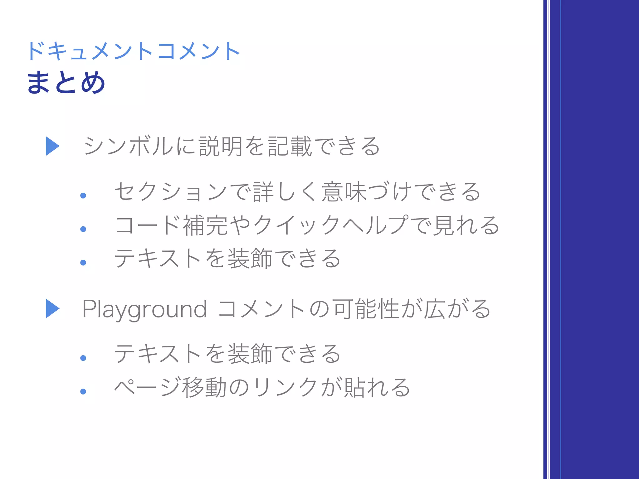 ▶ シンボルに説明を記載できる
• セクションで詳しく意味づけできる
• コード補完やクイックヘルプで見れる
• テキストを装飾できる
▶ Playground コメントの可能性が広がる
• テキストを装飾できる
• ページ移動のリンクが貼れる
まとめ
ドキュメントコメント
 