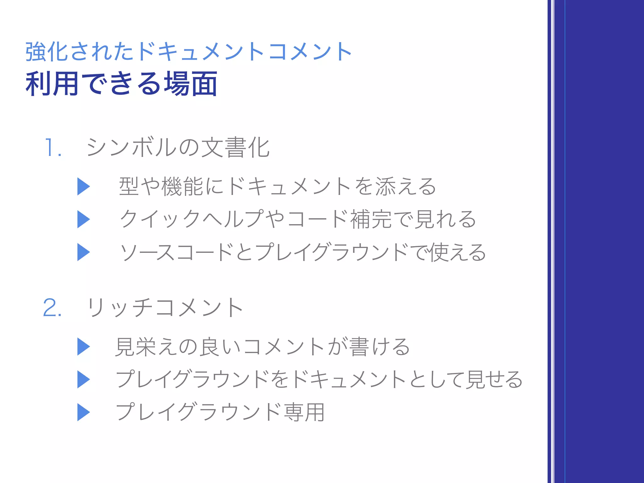1. シンボルの文書化
▶ 型や機能にドキュメントを添える
▶ クイックヘルプやコード補完で見れる
▶ ソースコードとプレイグラウンドで使える
2. リッチコメント
▶ 見栄えの良いコメントが書ける
▶ プレイグラウンドをドキュメントとして見せる
▶ プレイグラウンド専用
利用できる場面
強化されたドキュメントコメント
 