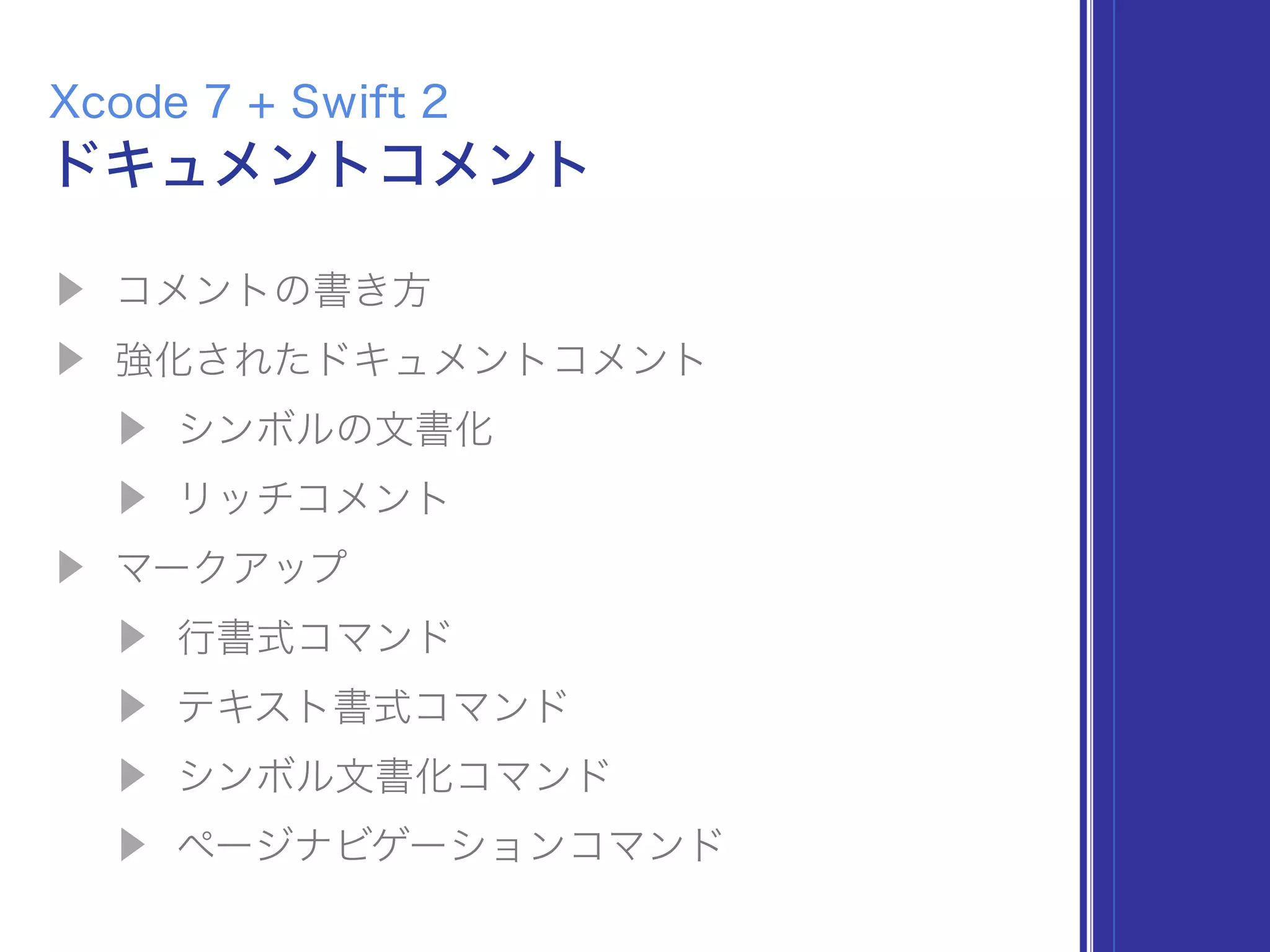 ▶ コメントの書き方
▶ 強化されたドキュメントコメント
▶ シンボルの文書化
▶ リッチコメント
▶ マークアップ
▶ 行書式コマンド
▶ テキスト書式コマンド
▶ シンボル文書化コマンド
▶ ページナビゲーションコマンド
ドキュメントコメント
Xcode 7 + Swift 2
 