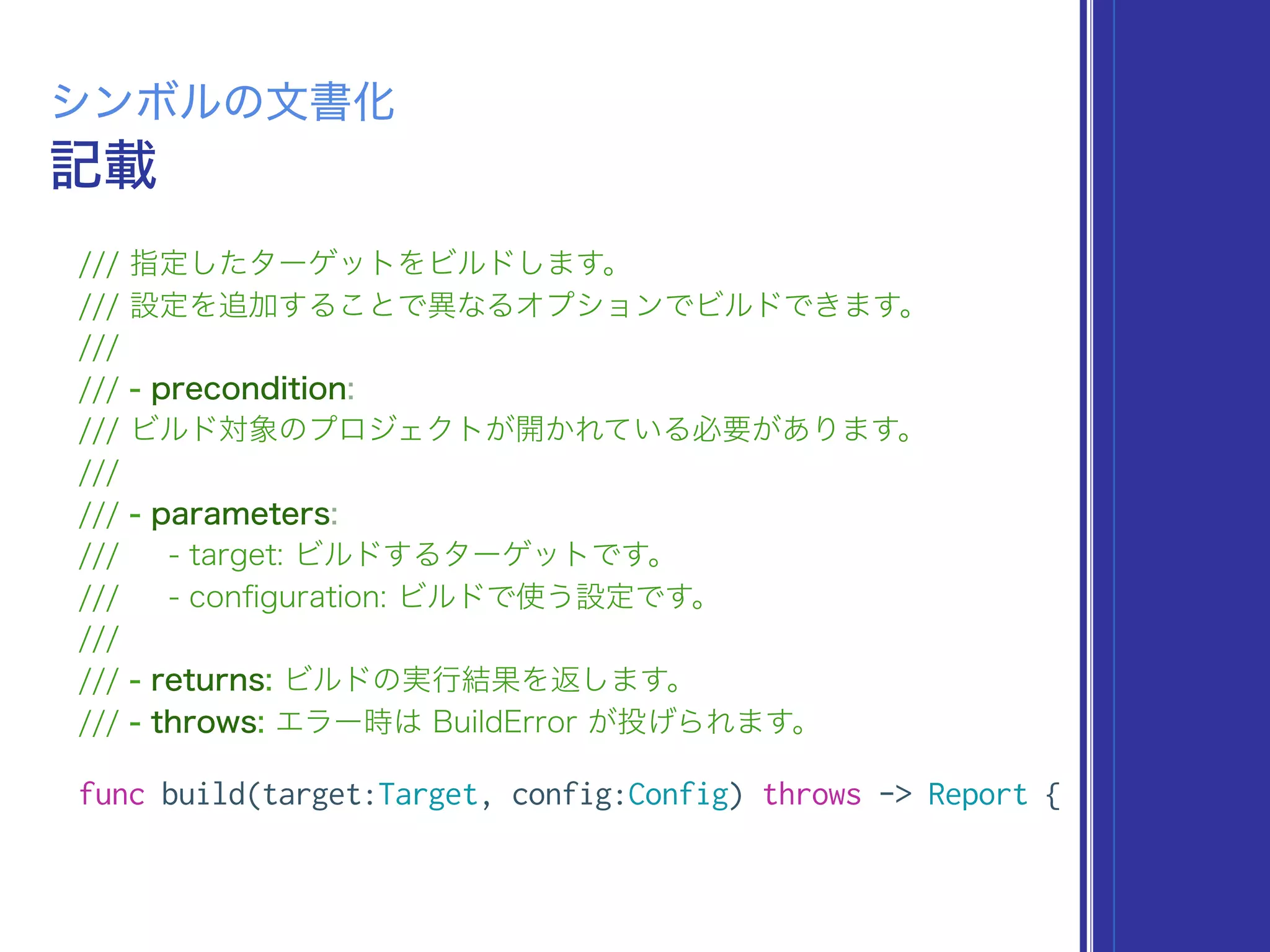 記載
シンボルの文書化
/// 指定したターゲットをビルドします。
/// 設定を追加することで異なるオプションでビルドできます。
///
/// - precondition:
/// ビルド対象のプロジェクトが開かれている必要があります。
///
/// - parameters:
/// - target: ビルドするターゲットです。
/// - conﬁguration: ビルドで使う設定です。
///
/// - returns: ビルドの実行結果を返します。
/// - throws: エラー時は BuildError が投げられます。
func build(target:Target, config:Config) throws -> Report {
 