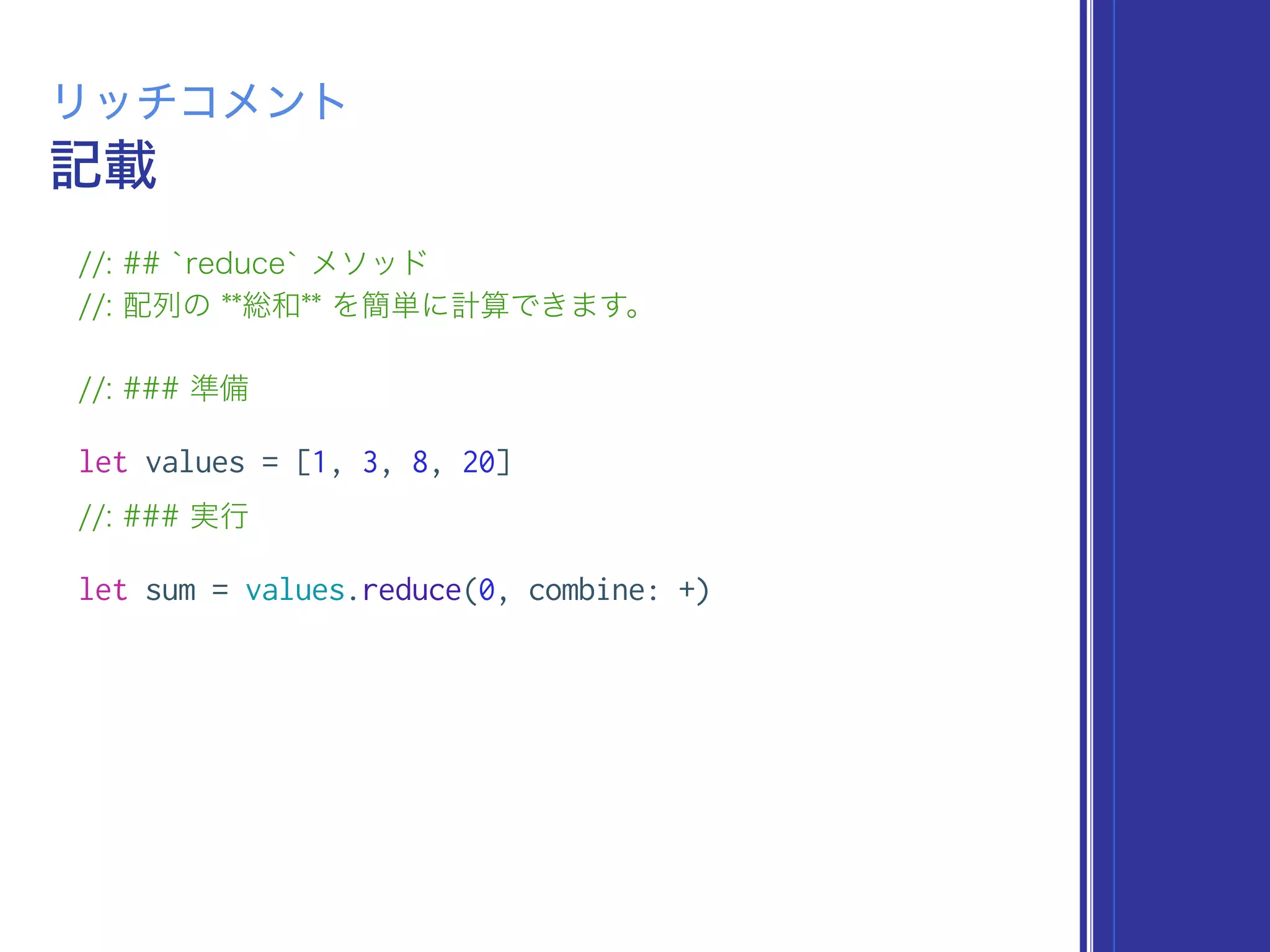 記載
リッチコメント
//: ## `reduce` メソッド
//: 配列の **総和** を簡単に計算できます。
//: ### 準備
let values = [1, 3, 8, 20]
//: ### 実行
let sum = values.reduce(0, combine: +)
 