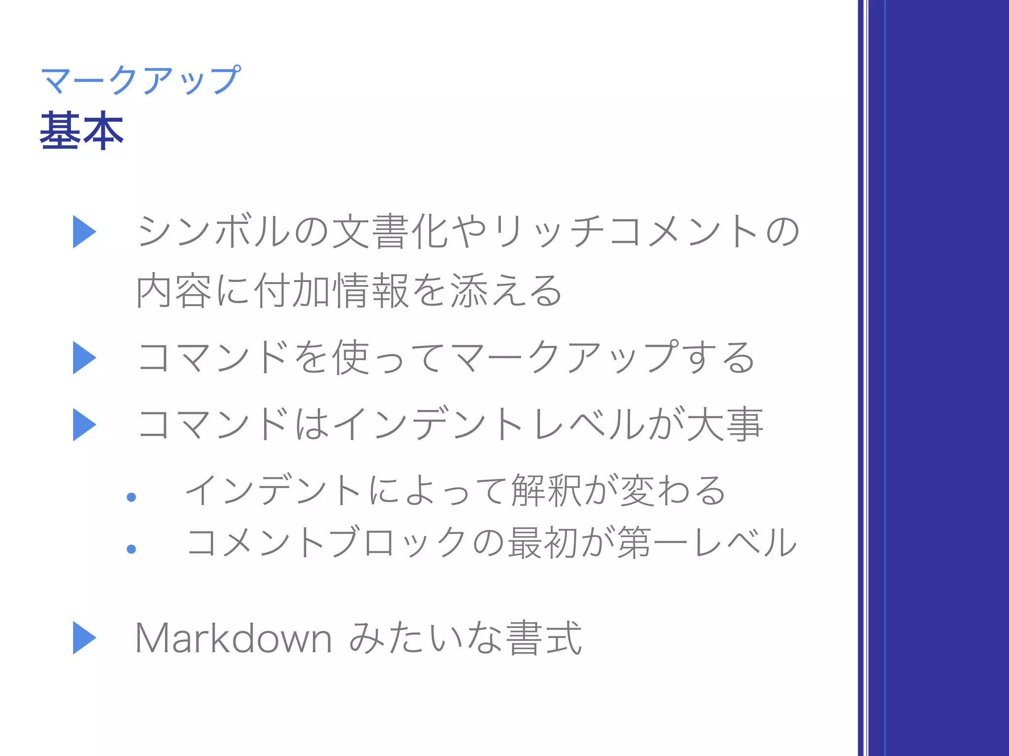 ▶ シンボルの文書化やリッチコメントの 
内容に付加情報を添える
▶ コマンドを使ってマークアップする
▶ コマンドはインデントレベルが大事
• インデントによって解釈が変わる
• コメントブロックの最初が第一レベル
▶ Markdown みたいな書式
基本
マークアップ
 