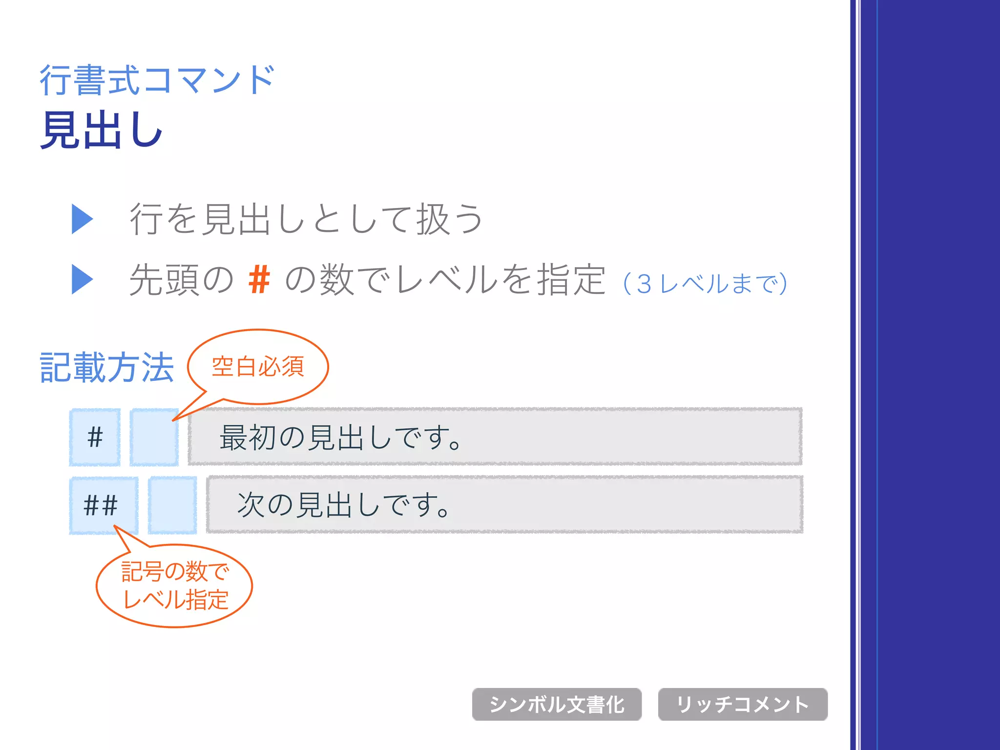 ▶ 行を見出しとして扱う
▶ 先頭の # の数でレベルを指定（３レベルまで）
見出し
行書式コマンド
記載方法
最初の見出しです。
シンボル文書化 リッチコメント
次の見出しです。
#
##
記号の数で 
レベル指定
空白必須
 
