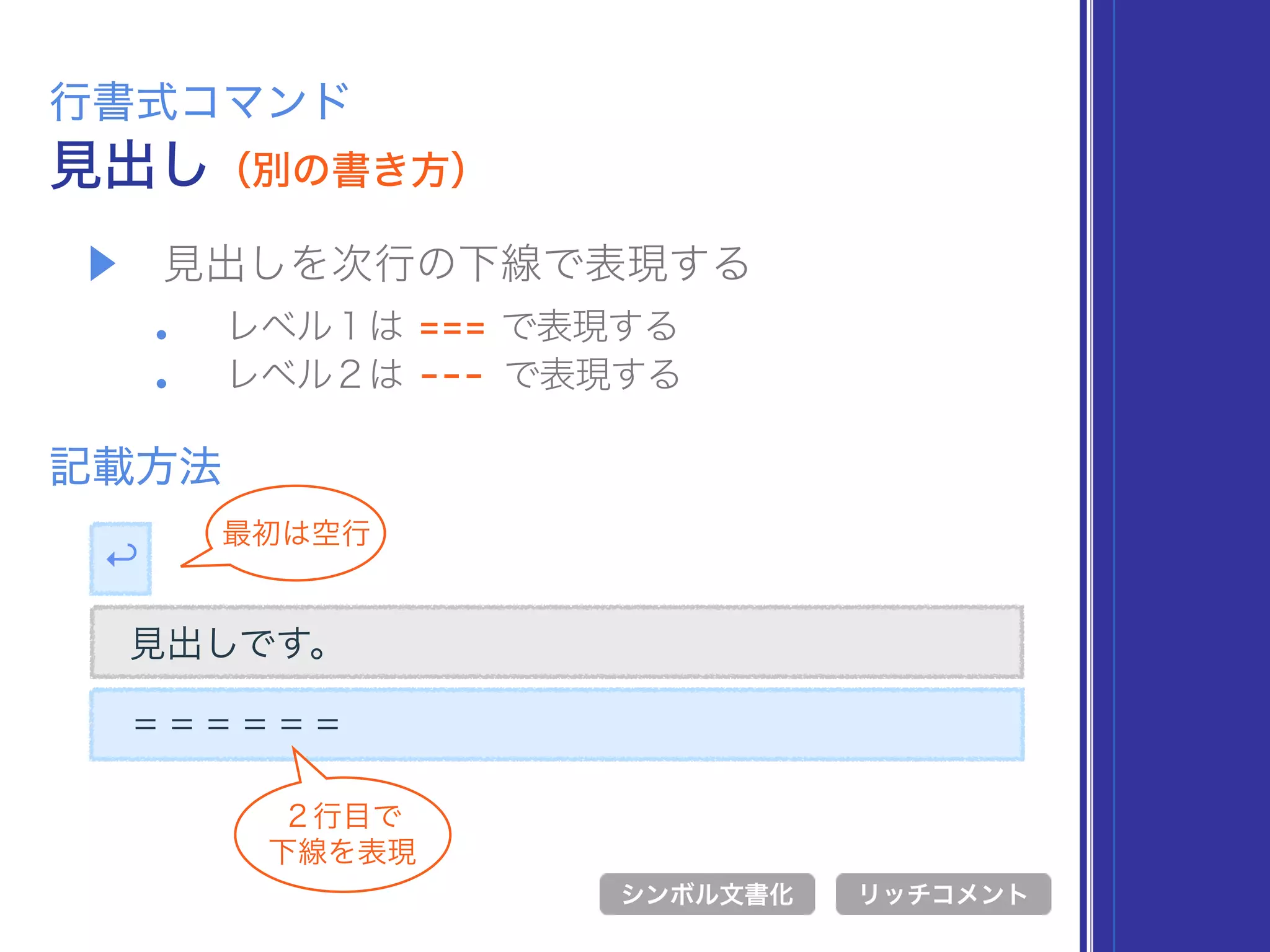 ▶ 見出しを次行の下線で表現する
• レベル１は === で表現する
• レベル２は --- で表現する
見出し（別の書き方）
行書式コマンド
記載方法
シンボル文書化 リッチコメント
見出しです。
＝＝＝＝＝＝
↩
最初は空行
２行目で 
下線を表現
リッチコメント
 