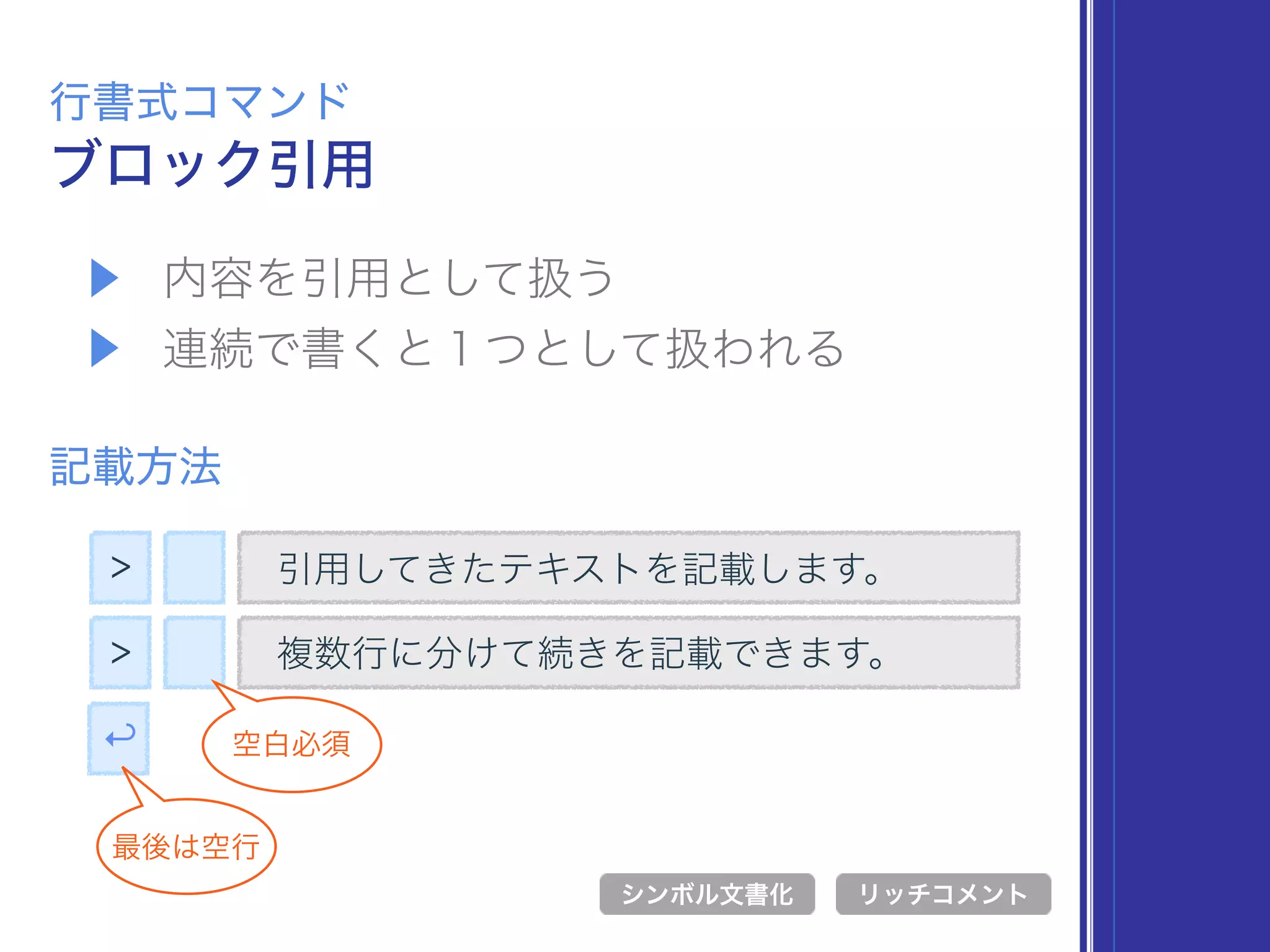 ▶ 内容を引用として扱う
▶ 連続で書くと１つとして扱われる
ブロック引用
行書式コマンド
記載方法
> 引用してきたテキストを記載します。
シンボル文書化 リッチコメント
> 複数行に分けて続きを記載できます。
空白必須↩
最後は空行
 