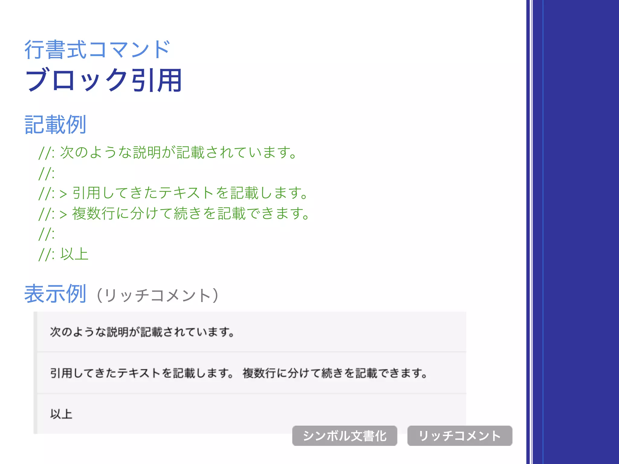 ブロック引用
行書式コマンド
//: 次のような説明が記載されています。
//:
//: > 引用してきたテキストを記載します。
//: > 複数行に分けて続きを記載できます。
//:
//: 以上
表示例（リッチコメント）
リッチコメント
記載例
シンボル文書化
 