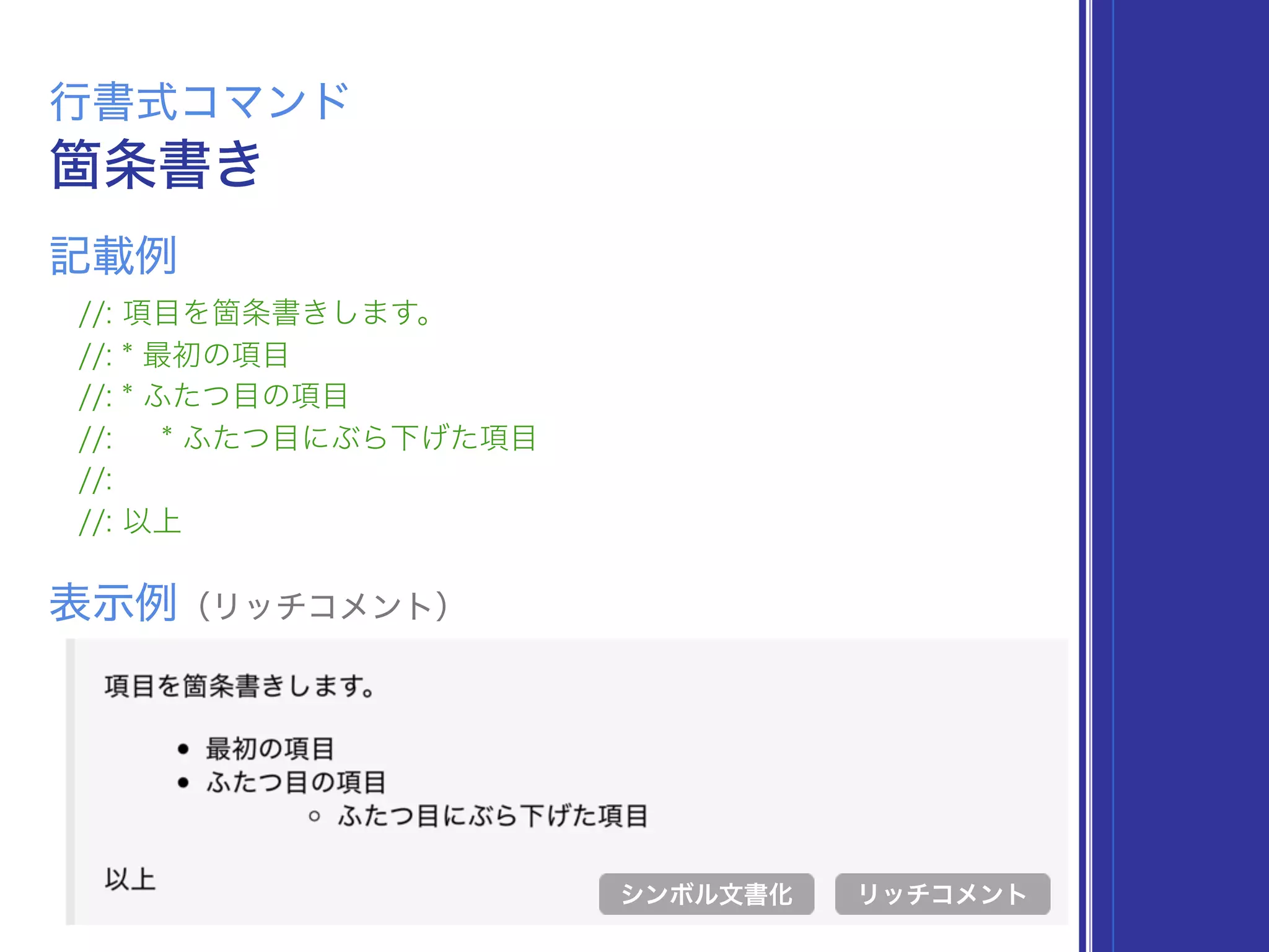 箇条書き
行書式コマンド
//: 項目を箇条書きします。
//: * 最初の項目
//: * ふたつ目の項目
//: * ふたつ目にぶら下げた項目
//:
//: 以上
表示例（リッチコメント）
リッチコメント
記載例
シンボル文書化
 