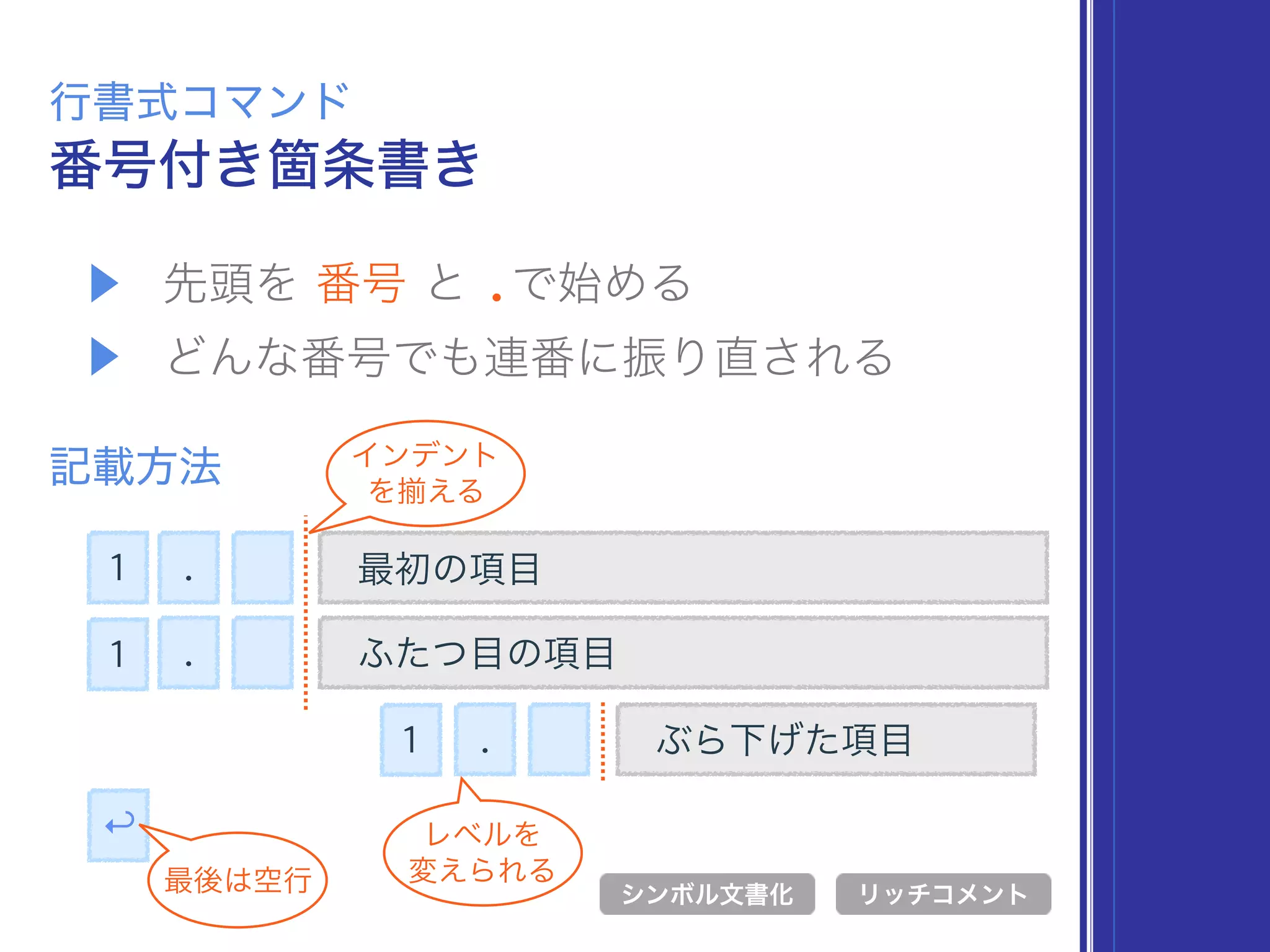 ▶ 先頭を 番号 と .で始める
▶ どんな番号でも連番に振り直される
番号付き箇条書き
行書式コマンド
記載方法
. 最初の項目
シンボル文書化 リッチコメント
. ふたつ目の項目
↩
最後は空行
インデント
を える
ぶら下げた項目.
レベルを 
変えられる
1
1
1
 