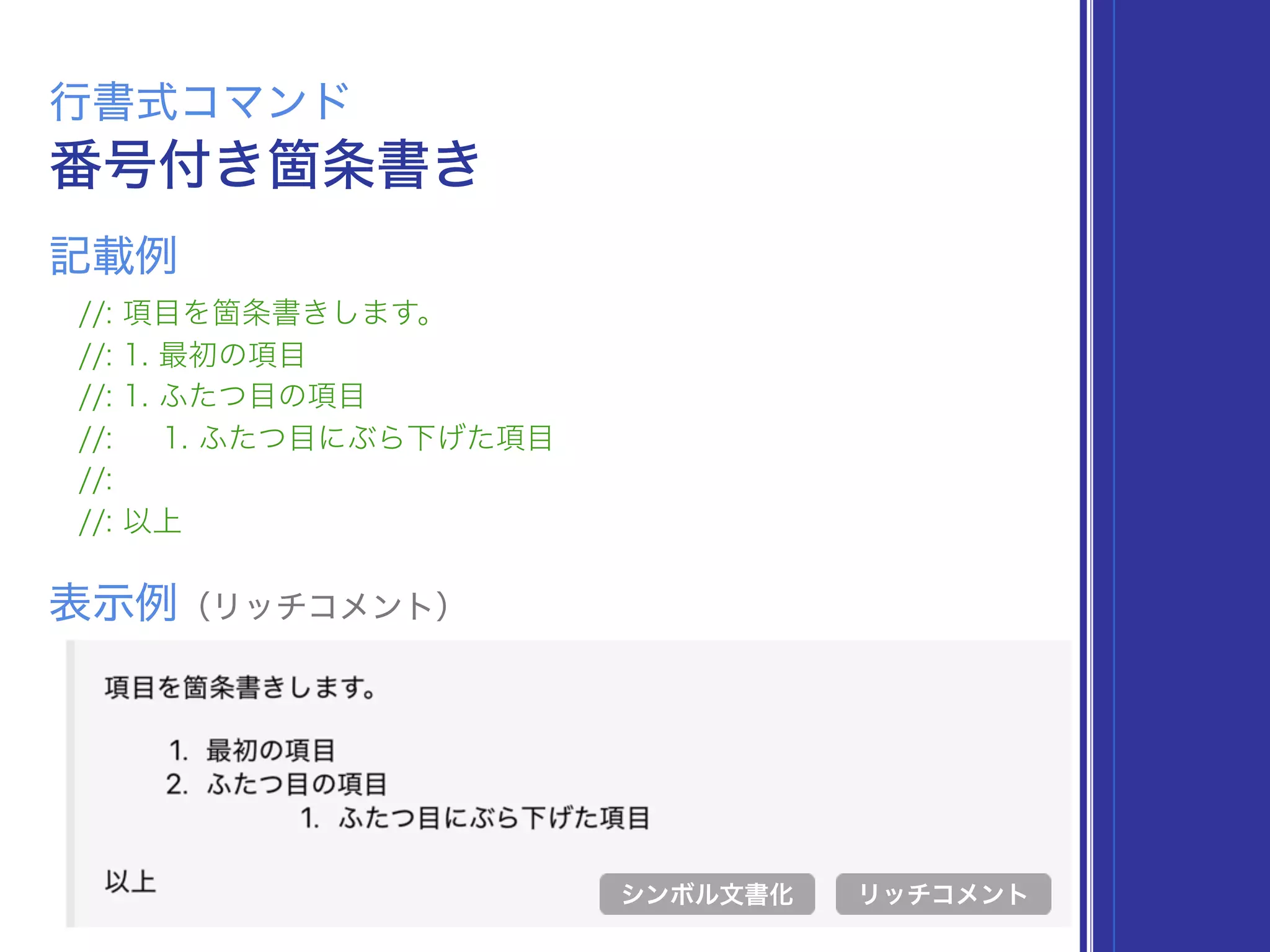 番号付き箇条書き
行書式コマンド
//: 項目を箇条書きします。
//: 1. 最初の項目
//: 1. ふたつ目の項目
//: 1. ふたつ目にぶら下げた項目
//:
//: 以上
表示例（リッチコメント）
リッチコメント
記載例
シンボル文書化
 