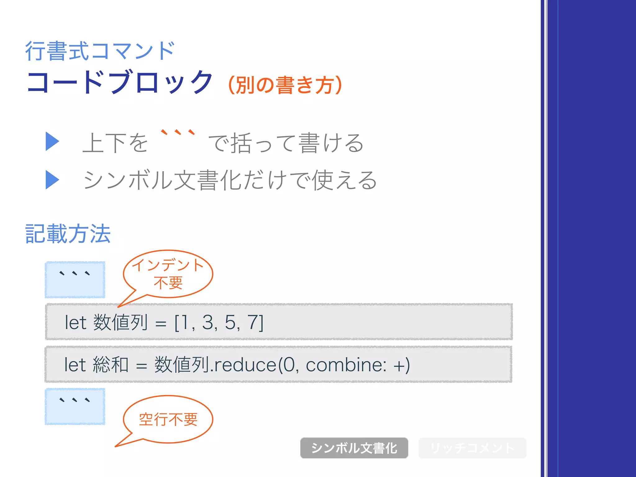 ```
▶ 上下を ``` で括って書ける
▶ シンボル文書化だけで使える
コードブロック（別の書き方）
行書式コマンド
記載方法
シンボル文書化 リッチコメント
空行不要
let 数値列 = [1, 3, 5, 7]
let 総和 = 数値列.reduce(0, combine: +)
```
インデント 
不要
 
