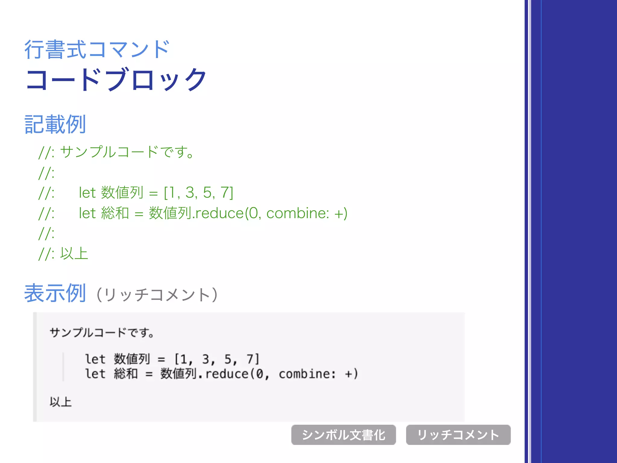 コードブロック
行書式コマンド
//: サンプルコードです。
//:
//: let 数値列 = [1, 3, 5, 7]
//: let 総和 = 数値列.reduce(0, combine: +)
//:
//: 以上
表示例（リッチコメント）
リッチコメント
記載例
シンボル文書化
 