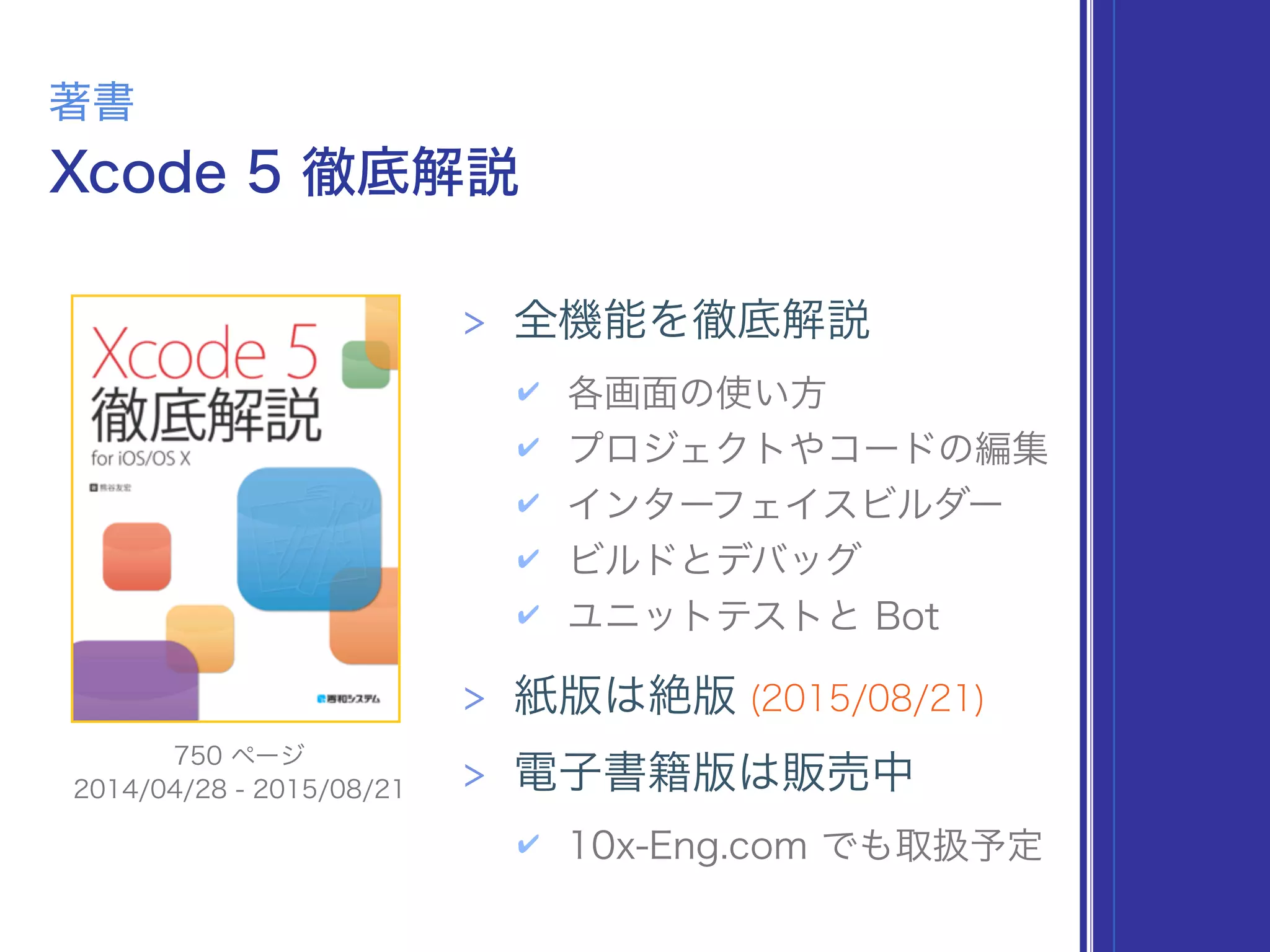 Xcode 5 徹底解説
著書
> 全機能を徹底解説
✔ 各画面の使い方
✔ プロジェクトやコードの編集
✔ インターフェイスビルダー
✔ ビルドとデバッグ
✔ ユニットテストと Bot
> 紙版は絶版 (2015/08/21)
> 電子書籍版は販売中
✔ 10x-Eng.com でも取扱予定
2014/04/28 - 2015/08/21
750 ページ
 