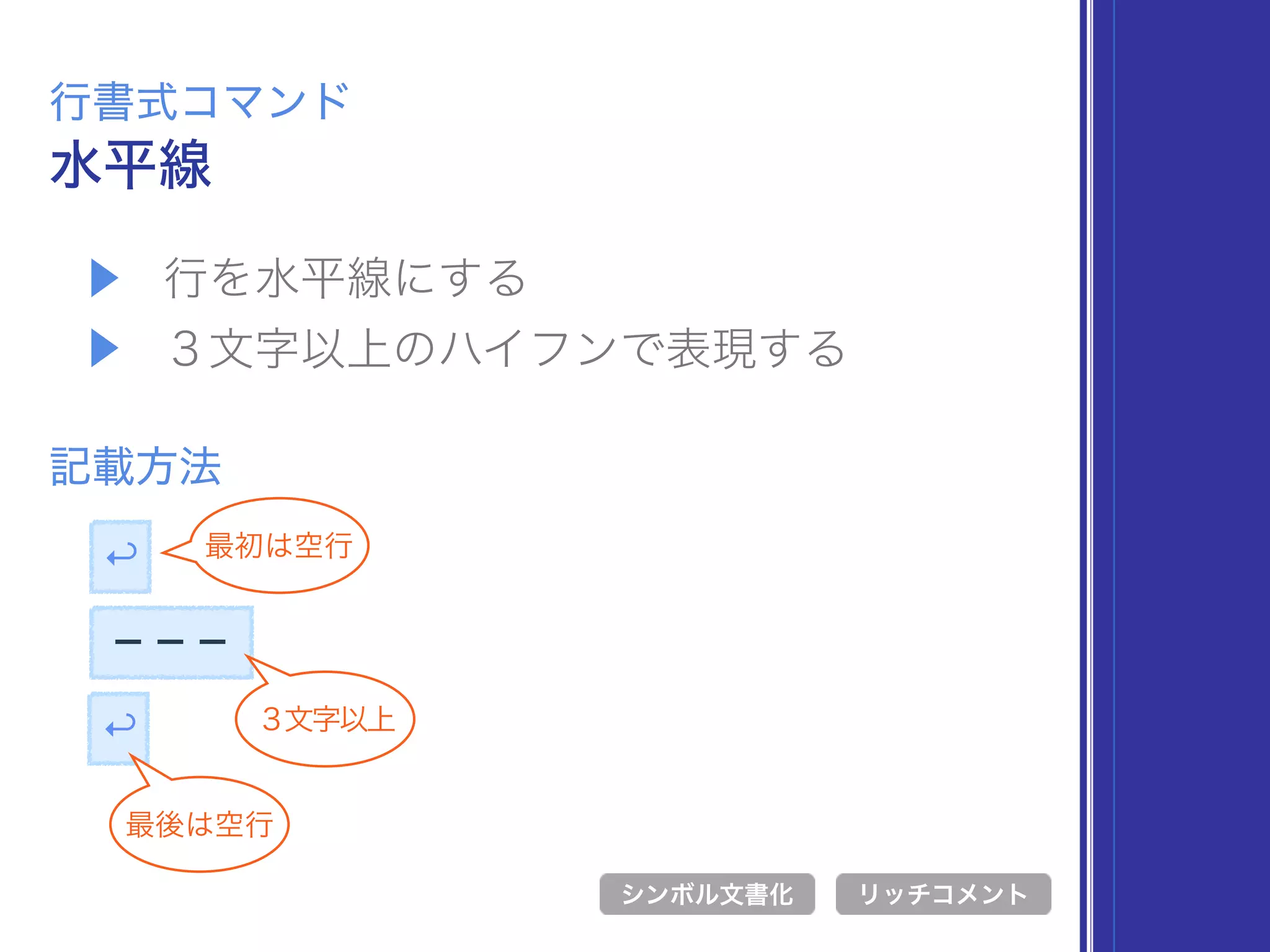 ▶ 行を水平線にする
▶ ３文字以上のハイフンで表現する
水平線
行書式コマンド
記載方法
シンボル文書化 リッチコメント
↩
最後は空行
↩ 最初は空行
−−−
３文字以上
 