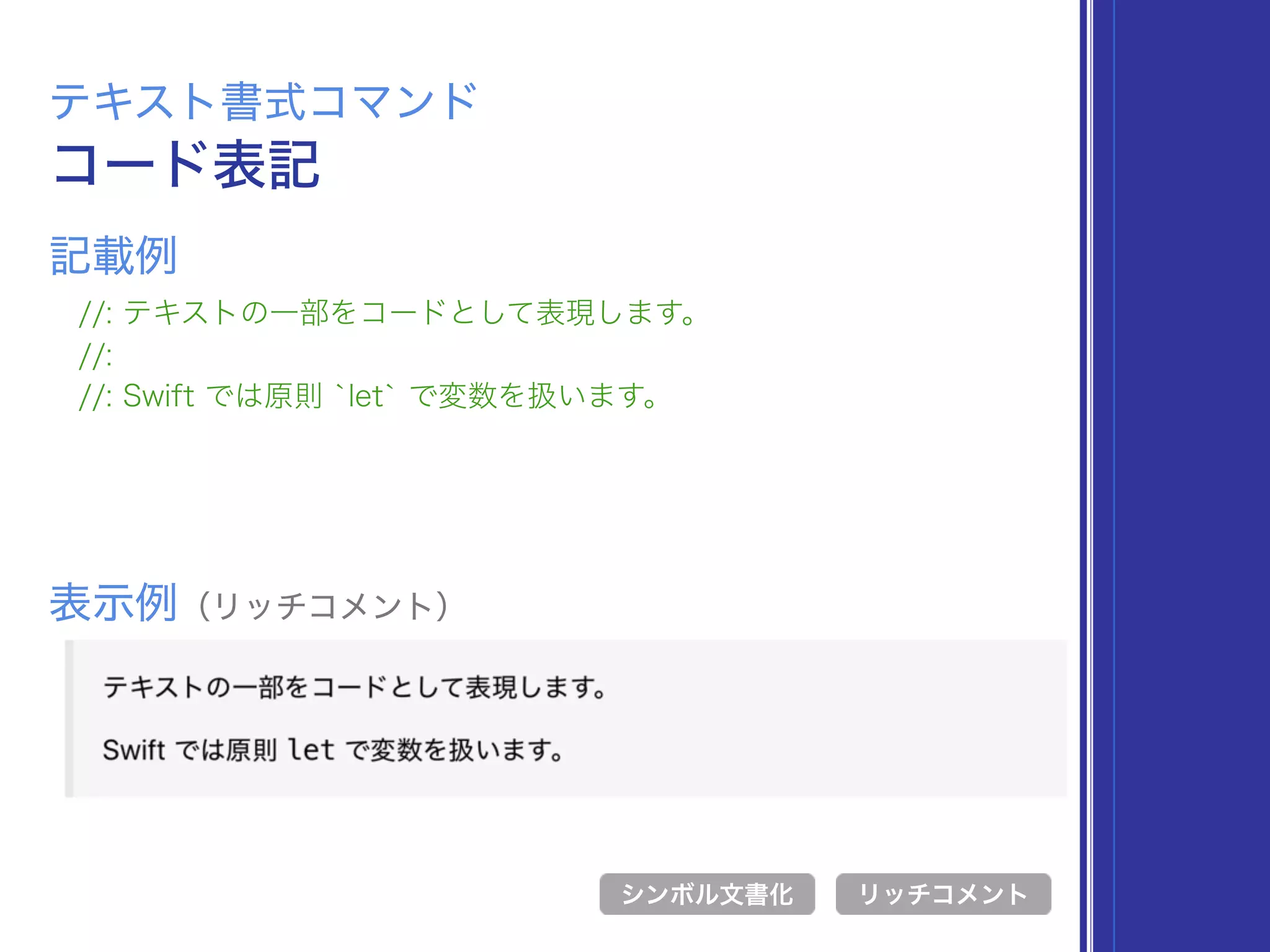 コード表記
テキスト書式コマンド
//: テキストの一部をコードとして表現します。
//:
//: Swift では原則 `let` で変数を扱います。
表示例（リッチコメント）
リッチコメント
記載例
シンボル文書化
 