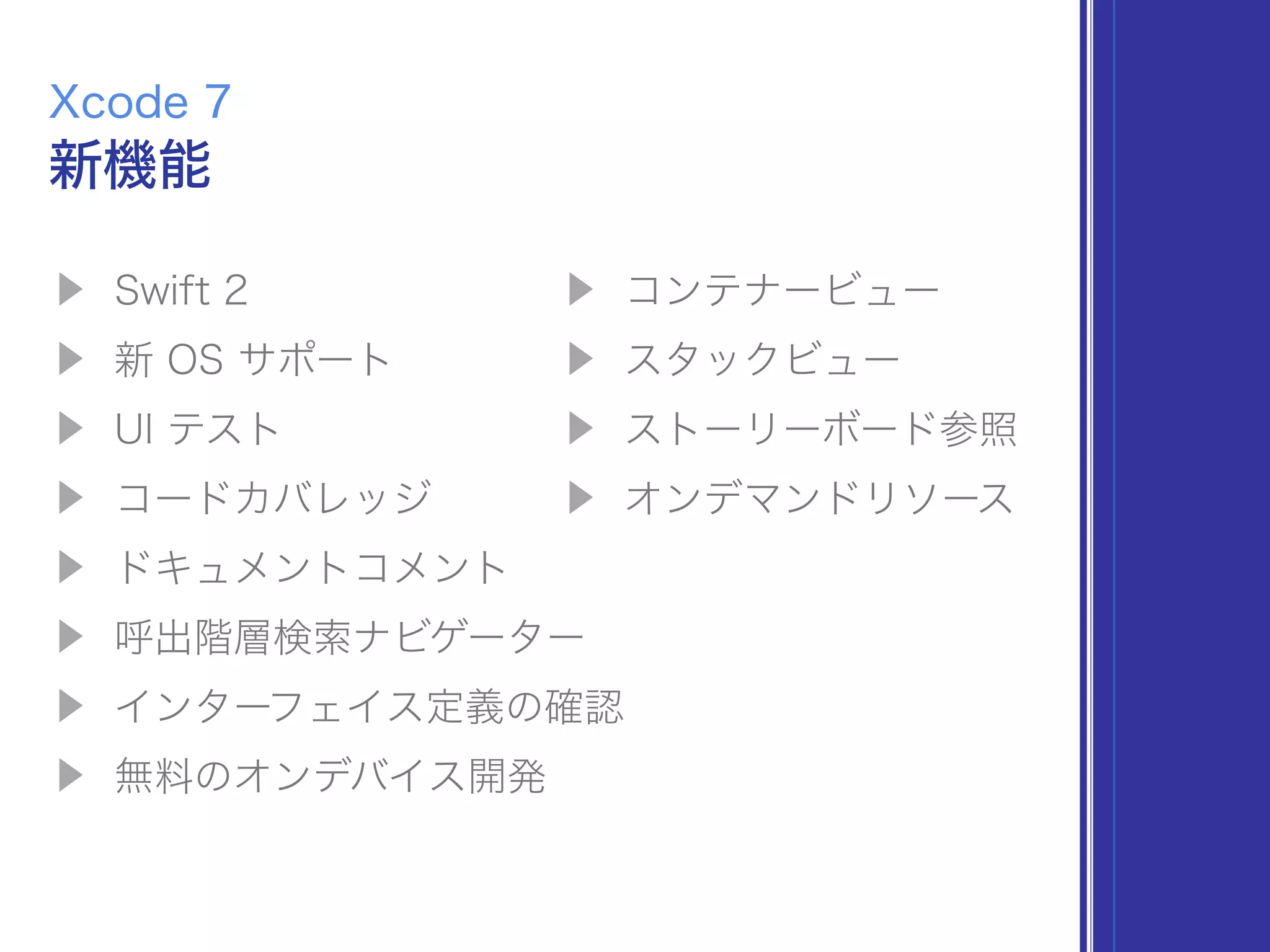 ▶ Swift 2
▶ 新 OS サポート
▶ UI テスト
▶ コードカバレッジ
▶ ドキュメントコメント
▶ 呼出階層検索ナビゲーター
▶ インターフェイス定義の確認
▶ 無料のオンデバイス開発
新機能
Xcode 7
▶ コンテナービュー
▶ スタックビュー
▶ ストーリーボード参照
▶ オンデマンドリソース
 