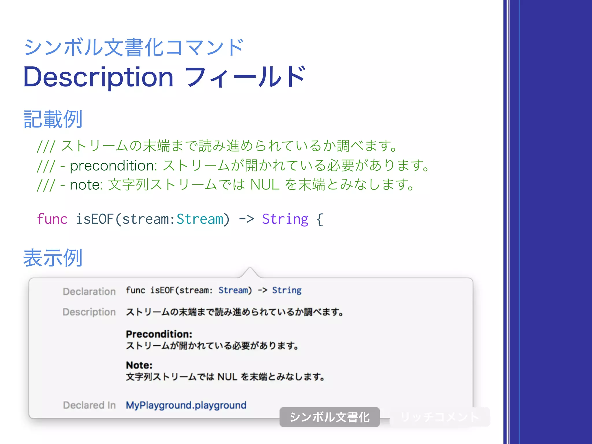 Description フィールド
シンボル文書化コマンド
/// ストリームの末端まで読み進められているか調べます。
/// - precondition: ストリームが開かれている必要があります。
/// - note: 文字列ストリームでは NUL を末端とみなします。
func isEOF(stream:Stream) -> String {
表示例
記載例
シンボル文書化 リッチコメント
 