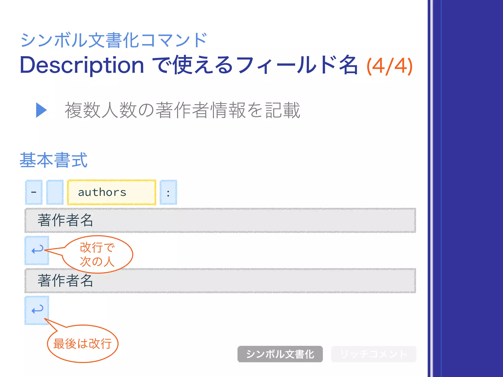 - :authors
Description で使えるフィールド名 (4/4)
シンボル文書化コマンド
シンボル文書化 リッチコメント
基本書式
↩
▶ 複数人数の著作者情報を記載
著作者名
著作者名
↩
最後は改行
改行で
次の人
 