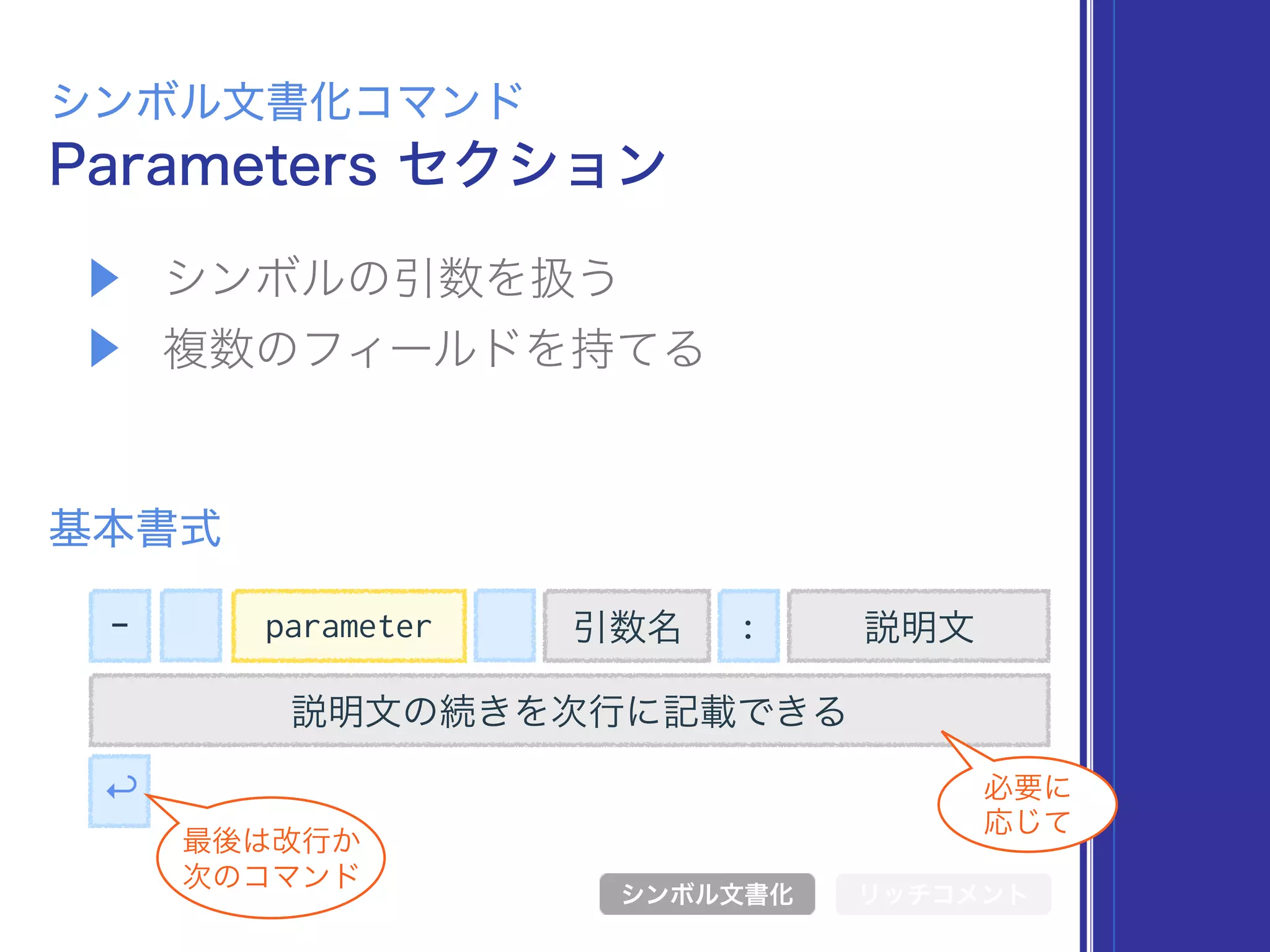 ▶ シンボルの引数を扱う
▶ 複数のフィールドを持てる
Parameters セクション
シンボル文書化コマンド
基本書式
シンボル文書化 リッチコメント
- 引数名 : 説明文
説明文の続きを次行に記載できる
↩
最後は改行か 
次のコマンド
必要に 
応じて
parameter
 