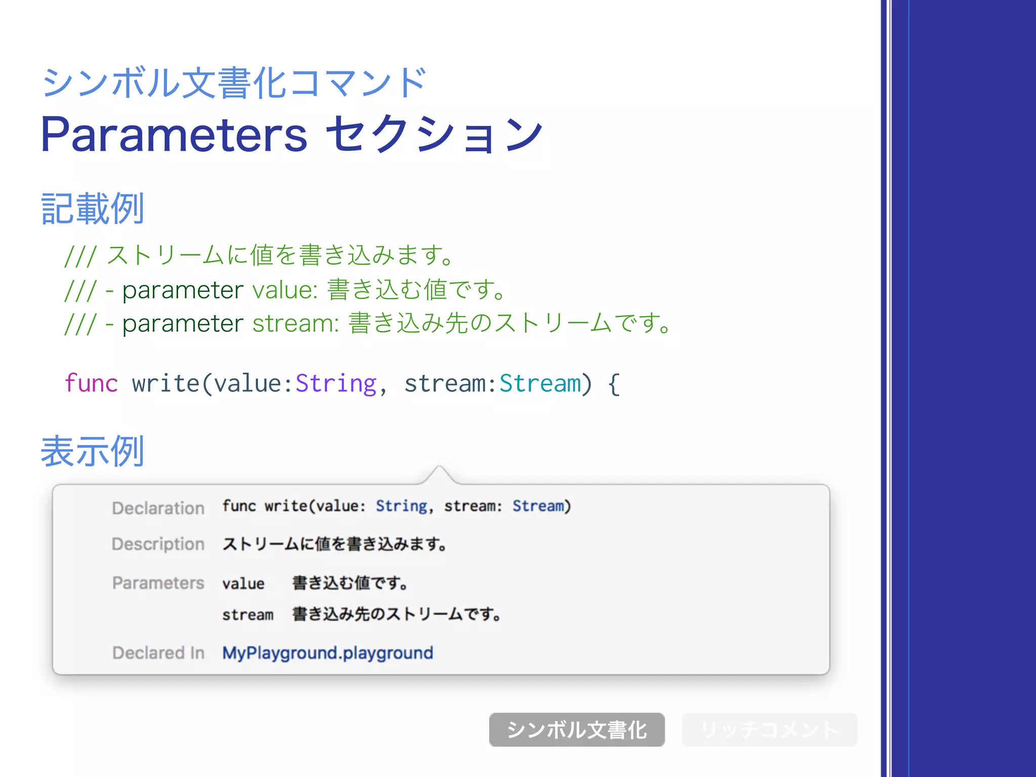 Parameters セクション
シンボル文書化コマンド
/// ストリームに値を書き込みます。
/// - parameter value: 書き込む値です。
/// - parameter stream: 書き込み先のストリームです。
func write(value:String, stream:Stream) {
表示例
記載例
シンボル文書化 リッチコメント
 