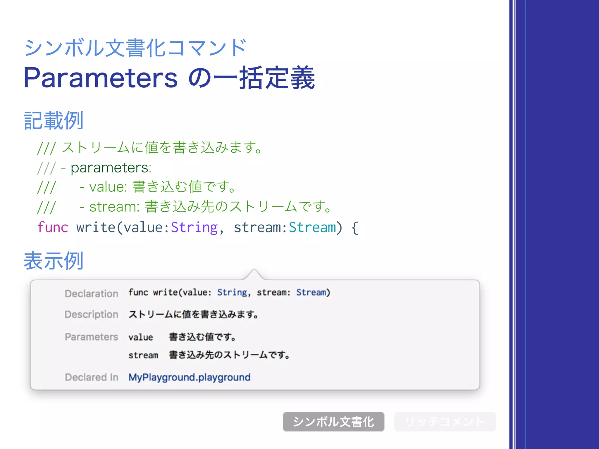 Parameters の一括定義
シンボル文書化コマンド
/// ストリームに値を書き込みます。
/// - parameters:
/// - value: 書き込む値です。
/// - stream: 書き込み先のストリームです。
func write(value:String, stream:Stream) {
表示例
記載例
シンボル文書化 リッチコメント
 