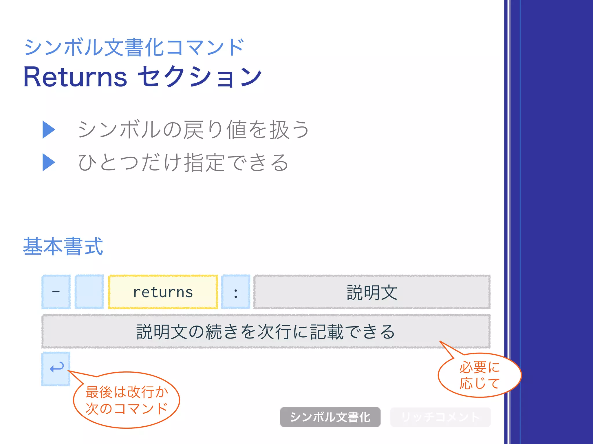 ▶ シンボルの戻り値を扱う
▶ ひとつだけ指定できる
Returns セクション
シンボル文書化コマンド
基本書式
シンボル文書化 リッチコメント
- 説明文
説明文の続きを次行に記載できる
↩
最後は改行か 
次のコマンド
必要に 
応じて
returns :
 