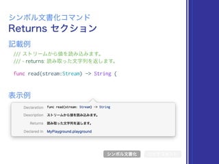 Returns セクション
シンボル文書化コマンド
/// ストリームから値を読み込みます。
/// - returns: 読み取った文字列を返します。
func read(stream:Stream) -> String {
表示例
記載例
シンボル文書化 リッチコメント
 