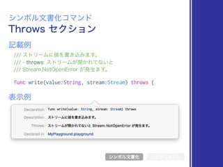 Throws セクション
シンボル文書化コマンド
/// ストリームに値を書き込みます。
/// - throws: ストリームが開かれてないと
/// Stream.NotOpenError が発生ます。
func write(value:String, stream:Stream) throws {
表示例
記載例
シンボル文書化 リッチコメント
 