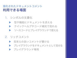 1. シンボルの文書化
▶ 型や機能にドキュメントを添える
▶ クイックヘルプやコード補完で見れる
▶ ソースコードとプレイグラウンドで使える
2. リッチコメント
▶ 見栄えの良いコメントが書ける
▶ プレイグラウンドをドキュメントとして見せる
▶ プレイグラウンド専用
利用できる場面
強化されたドキュメントコメント
 