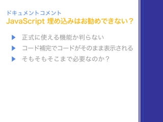 JavaScript 埋め込みはお勧めできない？
ドキュメントコメント
▶ 正式に使える機能か判らない
▶ コード補完でコードがそのまま表示される
▶ そもそもそこまで必要なのか？
 