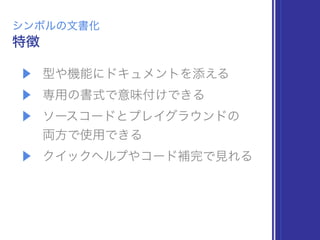 ▶ 型や機能にドキュメントを添える
▶ 専用の書式で意味付けできる
▶ ソースコードとプレイグラウンドの 
両方で使用できる
▶ クイックヘルプやコード補完で見れる
特徴
シンボルの文書化
 