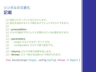 記載
シンボルの文書化
/// 指定したターゲットをビルドします。
/// 設定を追加することで異なるオプションでビルドできます。
///
/// - precondition:
/// ビルド対象のプロジェクトが開かれている必要があります。
///
/// - parameters:
/// - target: ビルドするターゲットです。
/// - conﬁguration: ビルドで使う設定です。
///
/// - returns: ビルドの実行結果を返します。
/// - throws: エラー時は BuildError が投げられます。
func build(target:Target, config:Config) throws -> Report {
 