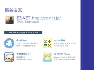 熊谷友宏
EZ-NET http://ez-net.jp/
@es_kumagai
CodePiece
iOS, OS X, Apple Watch アプリ
ソースコードを Twitter と
Gist に同時投稿できる。
いつもの電卓
計算式も見える電卓アプリ。
watchOS 1 対応
音で再配達ゴッド
簡単操作で
再配達の申し込み。
EZ-NET IP Phone
iPhone でひかり電話を使う。
自宅 LAN からの利用専用
 