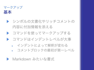▶ シンボルの文書化やリッチコメントの 
内容に付加情報を添える
▶ コマンドを使ってマークアップする
▶ コマンドはインデントレベルが大事
• インデントによって解釈が変わる
• コメントブロックの最初が第一レベル
▶ Markdown みたいな書式
基本
マークアップ
 