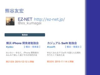 熊谷友宏
EZ-NET http://ez-net.jp/
@es_kumagai
横浜 iPhone 開発者勉強会
#yidev
勉強会
わいわい・ゆるく、iPhone 開発者の 
みんなで楽しく過ごすのが目的の会
【 横浜・馬車道 】
カジュアル Swift 勉強会
#cswift
ゆるくみんなで Swift を語らえる場を 
作りたくて始めた会
【 横浜・青葉台 】
第21回を 2015-12-12 に開催 第3回を 2015-11-14 に開催
 