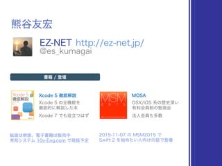 熊谷友宏
EZ-NET http://ez-net.jp/
@es_kumagai
Xcode 5 徹底解説 MOSA
書籍 / 登壇
Xcode 5 の全機能を 
徹底的に解説した本
OSX/iOS 系の歴史深い 
有料会員制の勉強会
紙版は絶版、電子書籍は販売中
秀和システム 10x-Eng.com で取扱予定
2015-11-07 の MSM2015 で
Swift 2 を始めたい人向けの話で登壇
Xcode 7 でも役立つはず 法人会員も多数
 