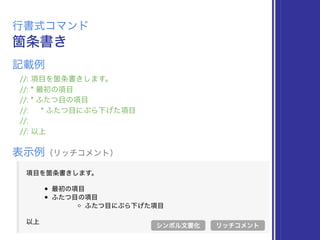 箇条書き
行書式コマンド
//: 項目を箇条書きします。
//: * 最初の項目
//: * ふたつ目の項目
//: * ふたつ目にぶら下げた項目
//:
//: 以上
表示例（リッチコメント）
リッチコメント
記載例
シンボル文書化
 