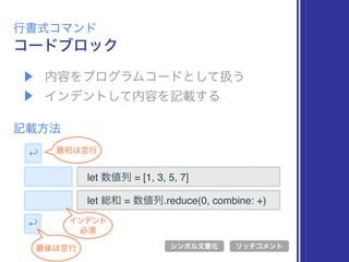 ▶ 内容をプログラムコードとして扱う
▶ インデントして内容を記載する
コードブロック
行書式コマンド
記載方法
let 数値列 = [1, 3, 5, 7]
シンボル文書化 リッチコメント
let 総和 = 数値列.reduce(0, combine: +)
↩
最後は空行
↩ 最初は空行
インデント
必須
 