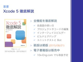 Xcode 5 徹底解説
著書
> 全機能を徹底解説
✔ 各画面の使い方
✔ プロジェクトやコードの編集
✔ インターフェイスビルダー
✔ ビルドとデバッグ
✔ ユニットテストと Bot
> 紙版は絶版 (2015/08/21)
> 電子書籍版は販売中
✔ 10x-Eng.com でも取扱予定
2014/04/28 - 2015/08/21
750 ページ
 