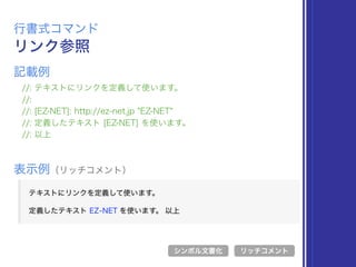 リンク参照
行書式コマンド
//: テキストにリンクを定義して使います。
//:
//: [EZ-NET]: http://ez-net.jp "EZ-NET"
//: 定義したテキスト [EZ-NET] を使います。
//: 以上
表示例（リッチコメント）
リッチコメント
記載例
シンボル文書化
 