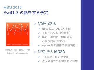 Swift 2 の話をする予定
MSM 2015
> MSM 2015
✔ NPO 法人 MOSA 主催
✔ 有料イベント（会員制）
✔ 年に一度の２日間に渡る 
お祭り的なイベント
✔ Apple 最新技術の話題満載
> NPO 法人 MOSA
✔ 10 年以上の活動実績
✔ 法人会員での参加も多い印象
2015/11/06 - 2015/11/07
http://www.mosa.gr.jp/
 