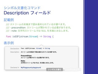 Description フィールド
シンボル文書化コマンド
/// ストリームの末端まで読み進められているか調べます。
/// - precondition: ストリームが開かれている必要があります。
/// - note: 文字列ストリームでは NUL を末端とみなします。
func isEOF(stream:Stream) -> String {
表示例
記載例
シンボル文書化 リッチコメント
 