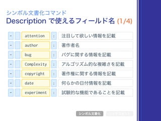 Description で使えるフィールド名 (1/4)
シンボル文書化コマンド
シンボル文書化 リッチコメント
- : 注目して欲しい情報を記載attention
- : 著作者名author
- : バグに関する情報を記載bug
- : アルゴリズム的な複雑さを記載Complexity
- : 著作権に関する情報を記載copyright
- : 何らかの日付情報を記載date
- : 試験的な機能であることを記載experiment
 