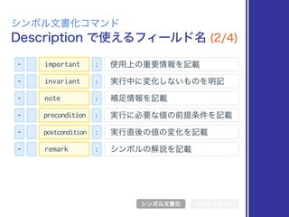 Description で使えるフィールド名 (2/4)
シンボル文書化コマンド
シンボル文書化 リッチコメント
- : 使用上の重要情報を記載important
- : 実行中に変化しないものを明記invariant
- : 補足情報を記載note
- : 実行に必要な値の前提条件を記載precondition
- : 実行直後の値の変化を記載postcondition
- : シンボルの解説を記載remark
 