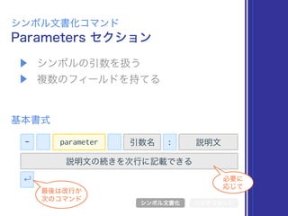 ▶ シンボルの引数を扱う
▶ 複数のフィールドを持てる
Parameters セクション
シンボル文書化コマンド
基本書式
シンボル文書化 リッチコメント
- 引数名 : 説明文
説明文の続きを次行に記載できる
↩
最後は改行か 
次のコマンド
必要に 
応じて
parameter
 