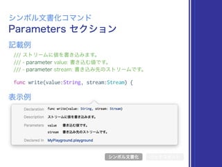Parameters セクション
シンボル文書化コマンド
/// ストリームに値を書き込みます。
/// - parameter value: 書き込む値です。
/// - parameter stream: 書き込み先のストリームです。
func write(value:String, stream:Stream) {
表示例
記載例
シンボル文書化 リッチコメント
 